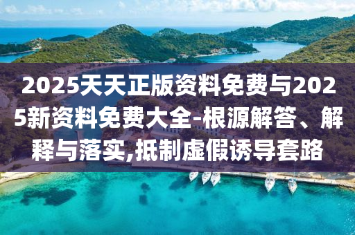 2025天天正版資料免費(fèi)與2025新資料免費(fèi)大全-根源解答、解釋與落實(shí),抵制虛假誘導(dǎo)套路