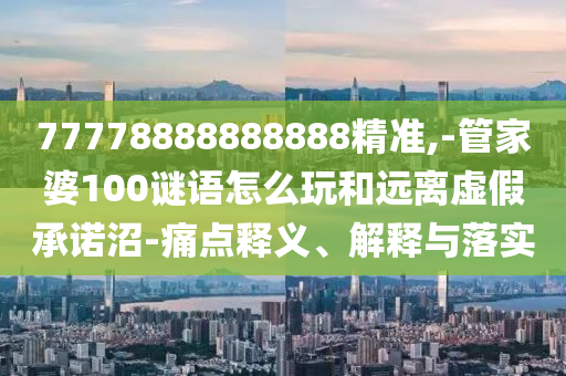 77778888888888精準,-管家婆100謎語怎么玩和遠離虛假承諾沼-痛點釋義、解釋與落實